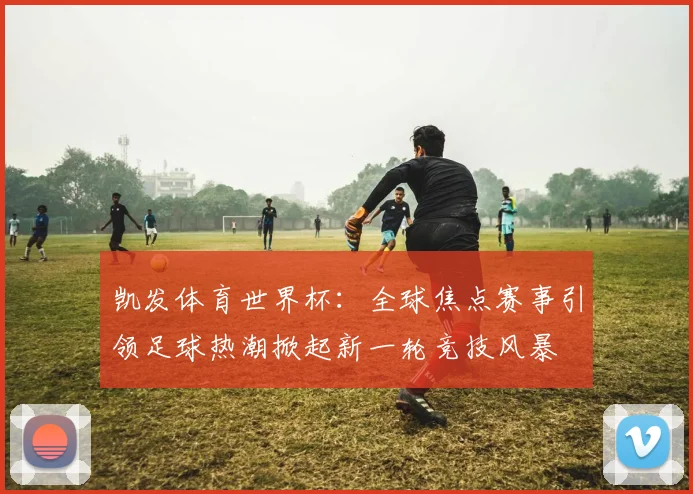 凯发体育世界杯：全球焦点赛事引领足球热潮掀起新一轮竞技风暴