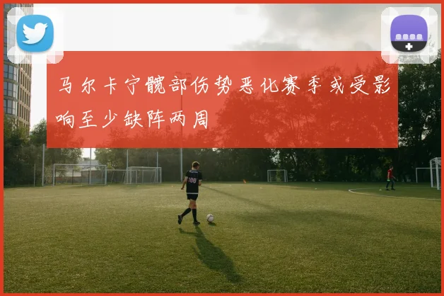 马尔卡宁髋部伤势恶化赛季或受影响至少缺阵两周