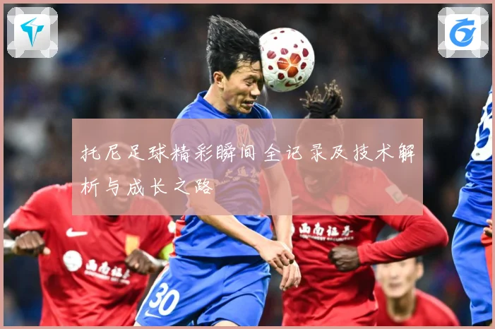 托尼足球精彩瞬间全记录及技术解析与成长之路