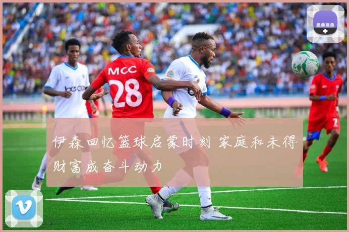 伊森回忆篮球启蒙时刻 家庭和未得财富成奋斗动力