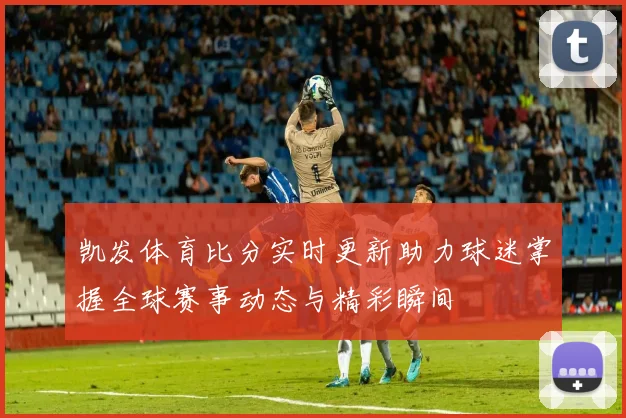 凯发体育比分实时更新助力球迷掌握全球赛事动态与精彩瞬间