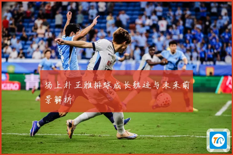 场上朴正雅排球成长轨迹与未来前景解析