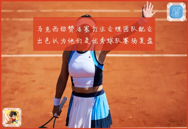 马克西称赞活塞打法合理团队配合出色认为他们是优秀球队赛场复盘